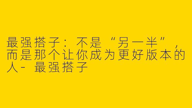 最强搭子:不是“另一半”,而是那个让你成为更好版本的人-最强搭子