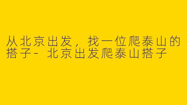 从北京出发,找一位爬泰山的搭子-北京出发爬泰山搭子