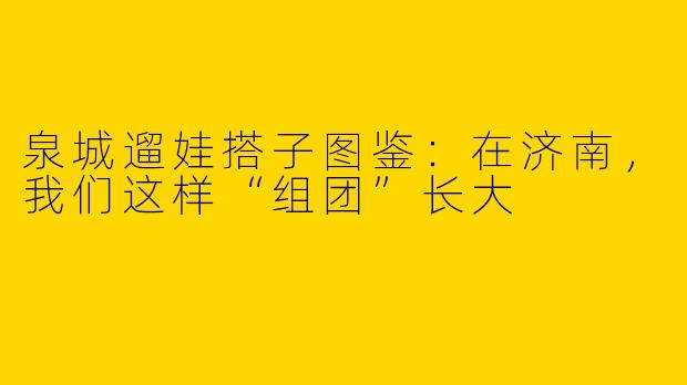 泉城遛娃搭子图鉴:在济南,我们这样“组团”长大