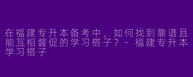 在福建专升本备考中,如何找到靠谱且能互相督促的学习搭子?-福建专升本学习搭子