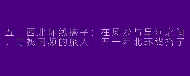 五一西北环线搭子:在风沙与星河之间,寻找同频的旅人-五一西北环线搭子