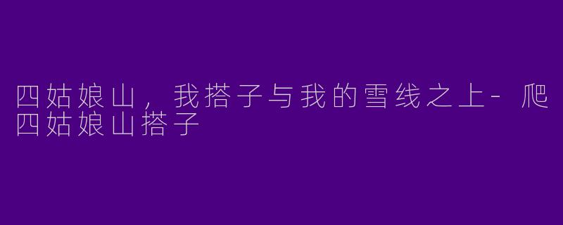 四姑娘山，我搭子与我的雪线之上-爬四姑娘山搭子