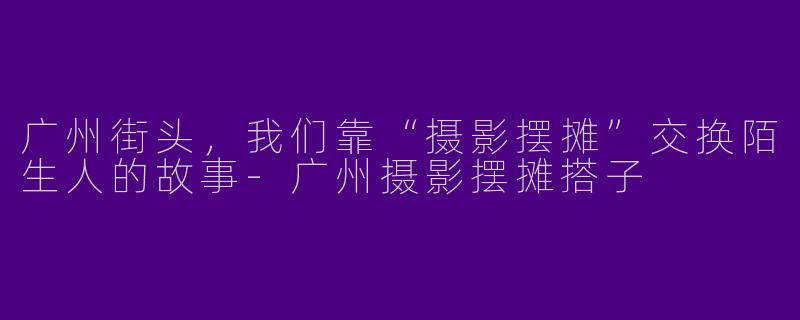 广州街头,我们靠“摄影摆摊”交换陌生人的故事-广州摄影摆摊搭子