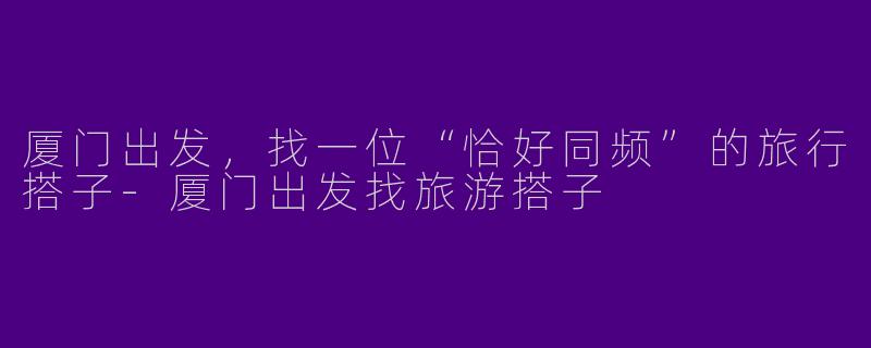 厦门出发，找一位“恰好同频”的旅行搭子-厦门出发找旅游搭子