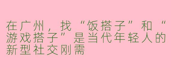 在广州,找“饭搭子”和“游戏搭子”是当代年轻人的新型社交刚需