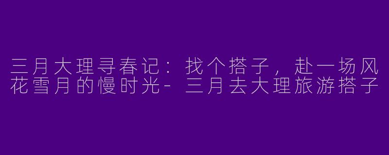 三月大理寻春记:找个搭子,赴一场风花雪月的慢时光-三月去大理旅游搭子