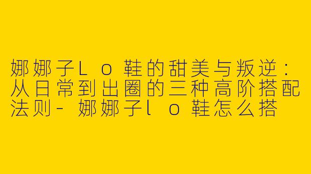 娜娜子Lo鞋的甜美与叛逆：从日常到出圈的三种高阶搭配法则