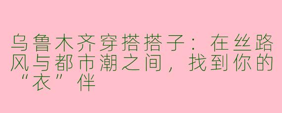 乌鲁木齐穿搭搭子:在丝路风与都市潮之间,找到你的“衣”伴