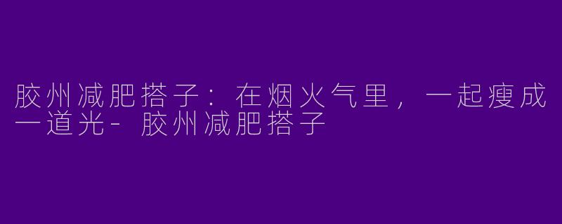 胶州减肥搭子：在烟火气里，一起瘦成一道光-胶州减肥搭子