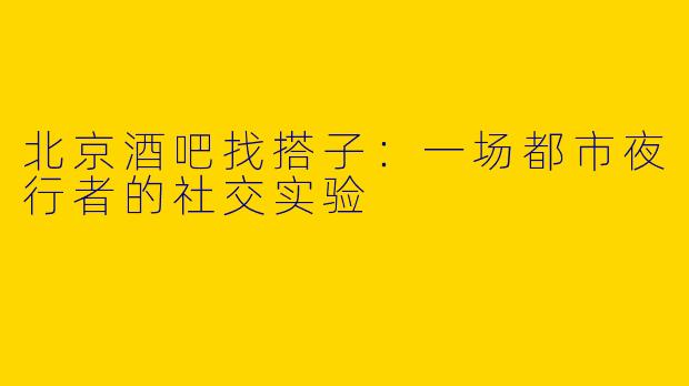北京酒吧找搭子：一场都市夜行者的社交实验