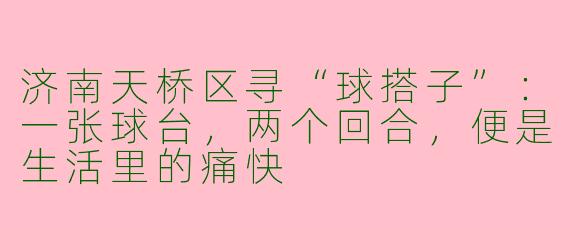 济南天桥区寻“球搭子”:一张球台,两个回合,便是生活里的痛快