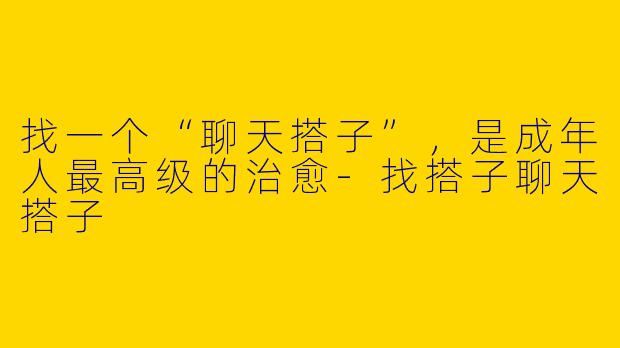 找一个“聊天搭子”，是成年人最高级的治愈-找搭子聊天搭子