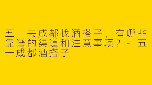 五一去成都找酒搭子,有哪些靠谱的渠道和注意事项?-五一成都酒搭子
