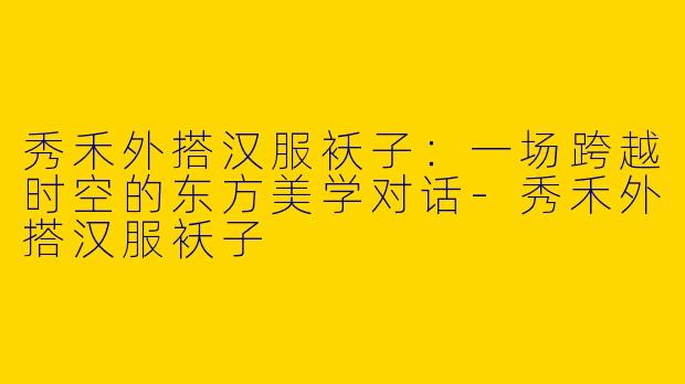 秀禾外搭汉服袄子：一场跨越时空的东方美学对话-秀禾外搭汉服袄子