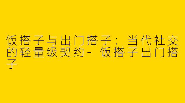 饭搭子与出门搭子:当代社交的轻量级契约-饭搭子出门搭子