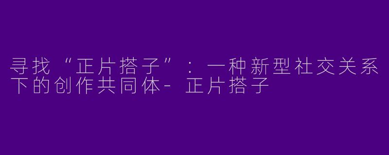寻找“正片搭子”：一种新型社交关系下的创作共同体-正片搭子