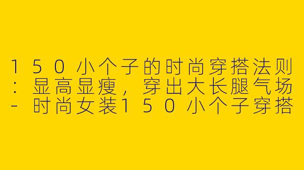 150小个子的时尚穿搭法则：显高显瘦，穿出大长腿气场