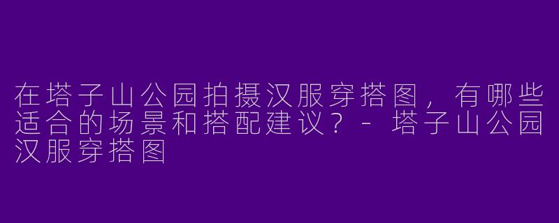 在塔子山公园拍摄汉服穿搭图，有哪些适合的场景和搭配建议？-塔子山公园汉服穿搭图