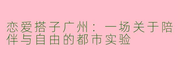 恋爱搭子广州:一场关于陪伴与自由的都市实验
