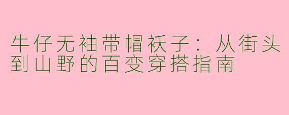 牛仔无袖带帽袄子:从街头到山野的百变穿搭指南