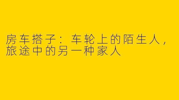 房车搭子：车轮上的陌生人，旅途中的另一种家人