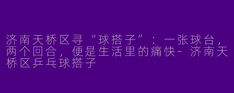 济南天桥区寻“球搭子”:一张球台,两个回合,便是生活里的痛快-济南天桥区乒乓球搭子
