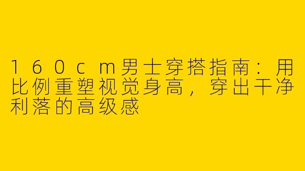 160cm男士穿搭指南：用比例重塑视觉身高，穿出干净利落的高级感