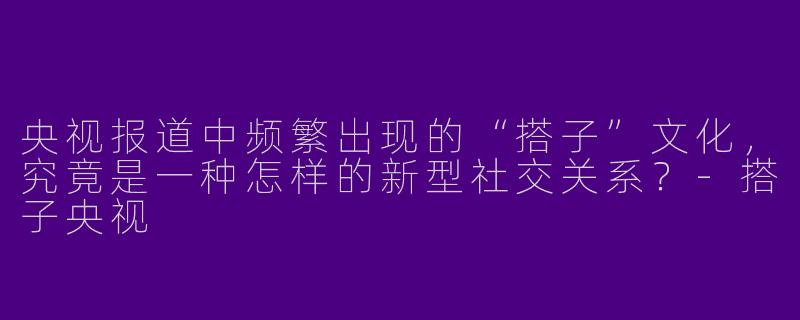 央视报道中频繁出现的“搭子”文化，究竟是一种怎样的新型社交关系？-搭子央视