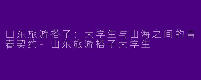山东旅游搭子:大学生与山海之间的青春契约-山东旅游搭子大学生