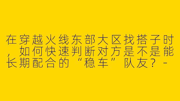 在穿越火线东部大区找搭子时，如何快速判断对方是不是能长期配合的“稳车”队友？-穿越火线搭子东部