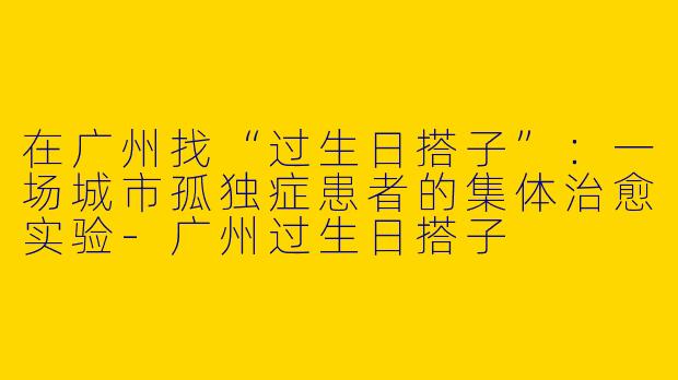 在广州找“过生日搭子”：一场城市孤独症患者的集体治愈实验-广州过生日搭子