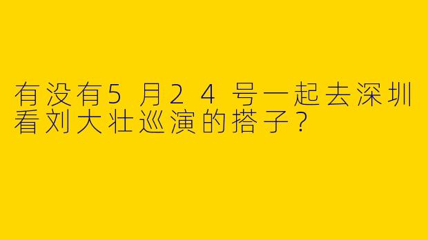 有没有5月24号一起去深圳看刘大壮巡演的搭子？