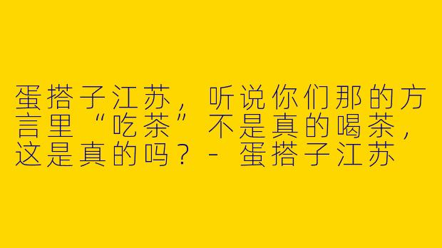 蛋搭子江苏，听说你们那的方言里“吃茶”不是真的喝茶，这是真的吗？-蛋搭子江苏
