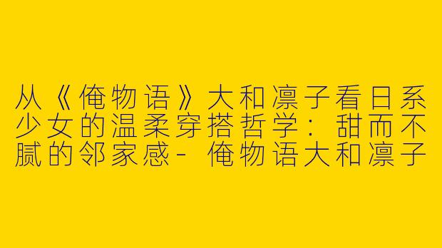 从《俺物语》大和凛子看日系少女的温柔穿搭哲学：甜而不腻的邻家感-俺物语大和凛子穿搭