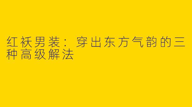 红袄男装：穿出东方气韵的三种高级解法