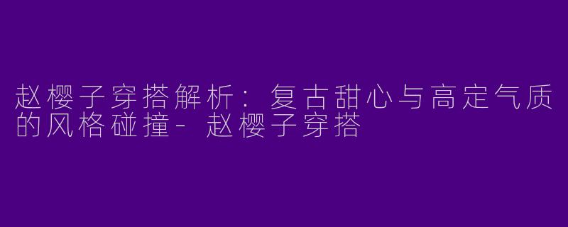 赵樱子穿搭解析：复古甜心与高定气质的风格碰撞-赵樱子穿搭