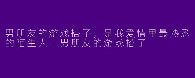 男朋友的游戏搭子，是我爱情里最熟悉的陌生人-男朋友的游戏搭子