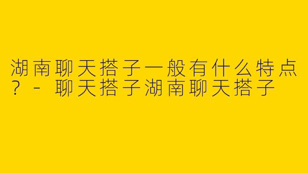 湖南聊天搭子一般有什么特点？-聊天搭子湖南聊天搭子