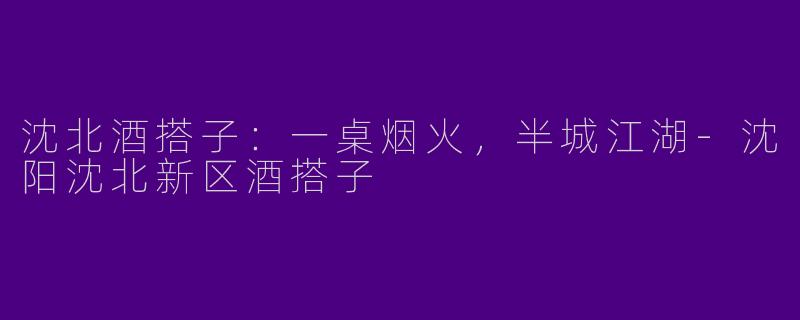 沈北酒搭子:一桌烟火,半城江湖-沈阳沈北新区酒搭子