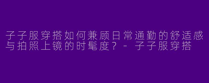 子子服穿搭如何兼顾日常通勤的舒适感与拍照上镜的时髦度？