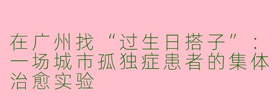 在广州找“过生日搭子”：一场城市孤独症患者的集体治愈实验