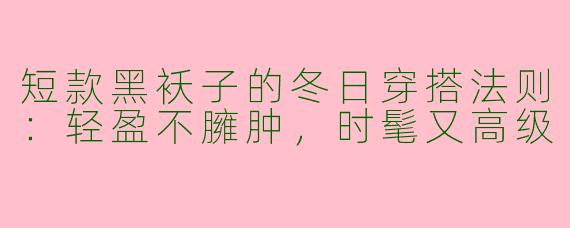 短款黑袄子的冬日穿搭法则：轻盈不臃肿，时髦又高级