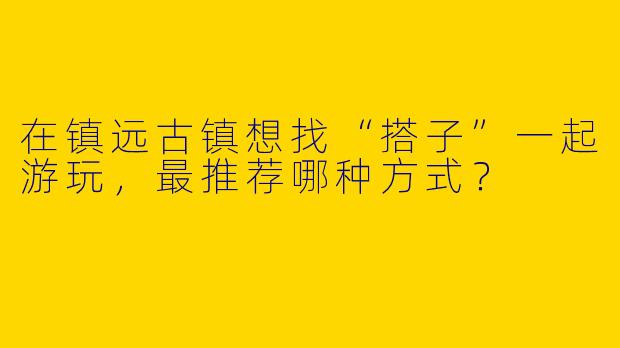 在镇远古镇想找“搭子”一起游玩,最推荐哪种方式?