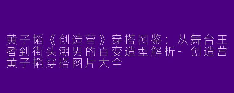 黄子韬《创造营》穿搭图鉴:从舞台王者到街头潮男的百变造型解析-创造营黄子韬穿搭图片大全