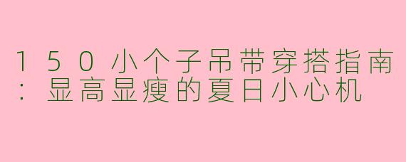 150小个子吊带穿搭指南：显高显瘦的夏日小心机