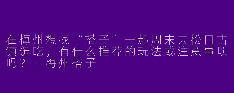 在梅州想找“搭子”一起周末去松口古镇逛吃,有什么推荐的玩法或注意事项吗?-梅州搭子