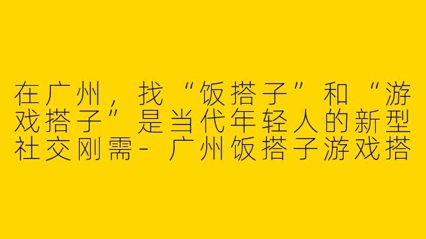 在广州,找“饭搭子”和“游戏搭子”是当代年轻人的新型社交刚需-广州饭搭子游戏搭子
