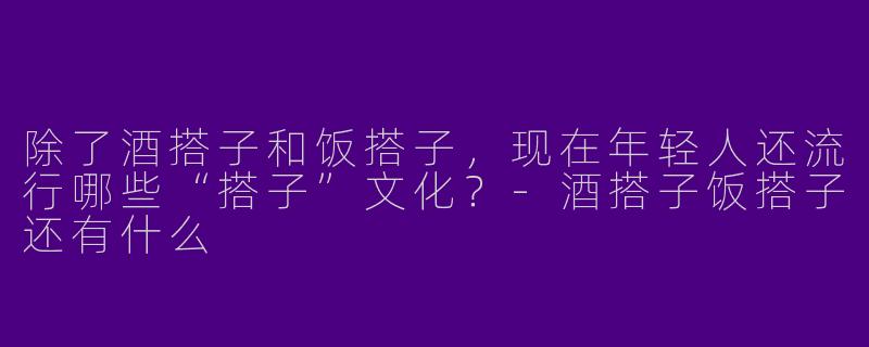 除了酒搭子和饭搭子,现在年轻人还流行哪些“搭子”文化?-酒搭子饭搭子还有什么