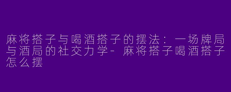 麻将搭子与喝酒搭子的摆法：一场牌局与酒局的社交力学-麻将搭子喝酒搭子怎么摆