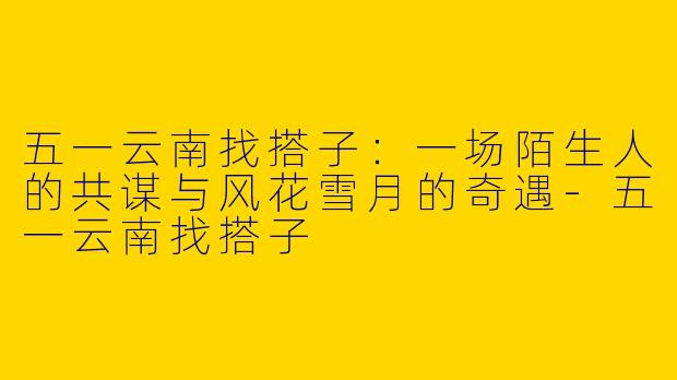 五一云南找搭子：一场陌生人的共谋与风花雪月的奇遇